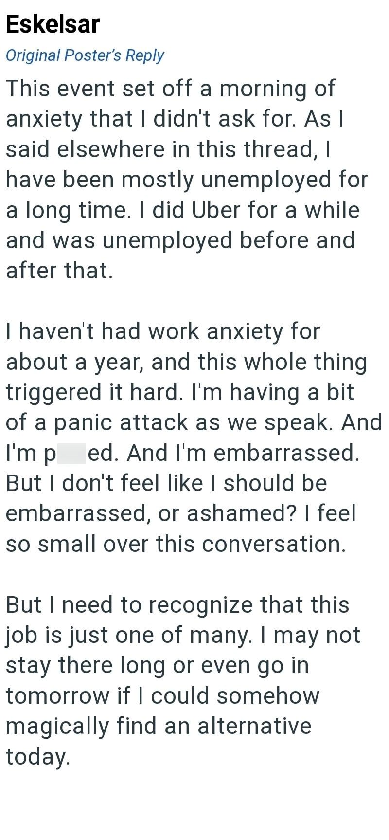 Eskelsar Original Poster's Reply This event set off a morning of anxiety that I didn't ask for. As I said elsewhere in this thread, I have been mostly unemployed for a long time. I did Uber for a while and was unemployed before and after that. I haven't had work anxiety for about a year, and this whole thing triggered it hard. I'm having a bit of a panic attack as we speak. And ed. And I'm embarrassed. But I don't feel like I should be embarrassed, or ashamed? I feel so small over this conversat