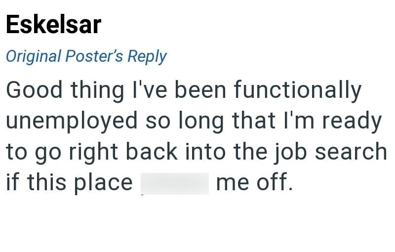 Eskelsar Original Poster's Reply Good thing I've been functionally unemployed so long that I'm ready to go right back into the job search if this place me off.