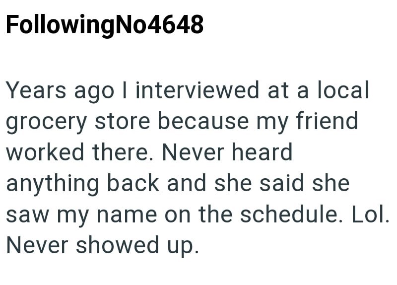 Following No4648 Years ago I interviewed at a local grocery store because my friend worked there. Never heard anything back and she said she saw my name on the schedule. Lol. Never showed up.