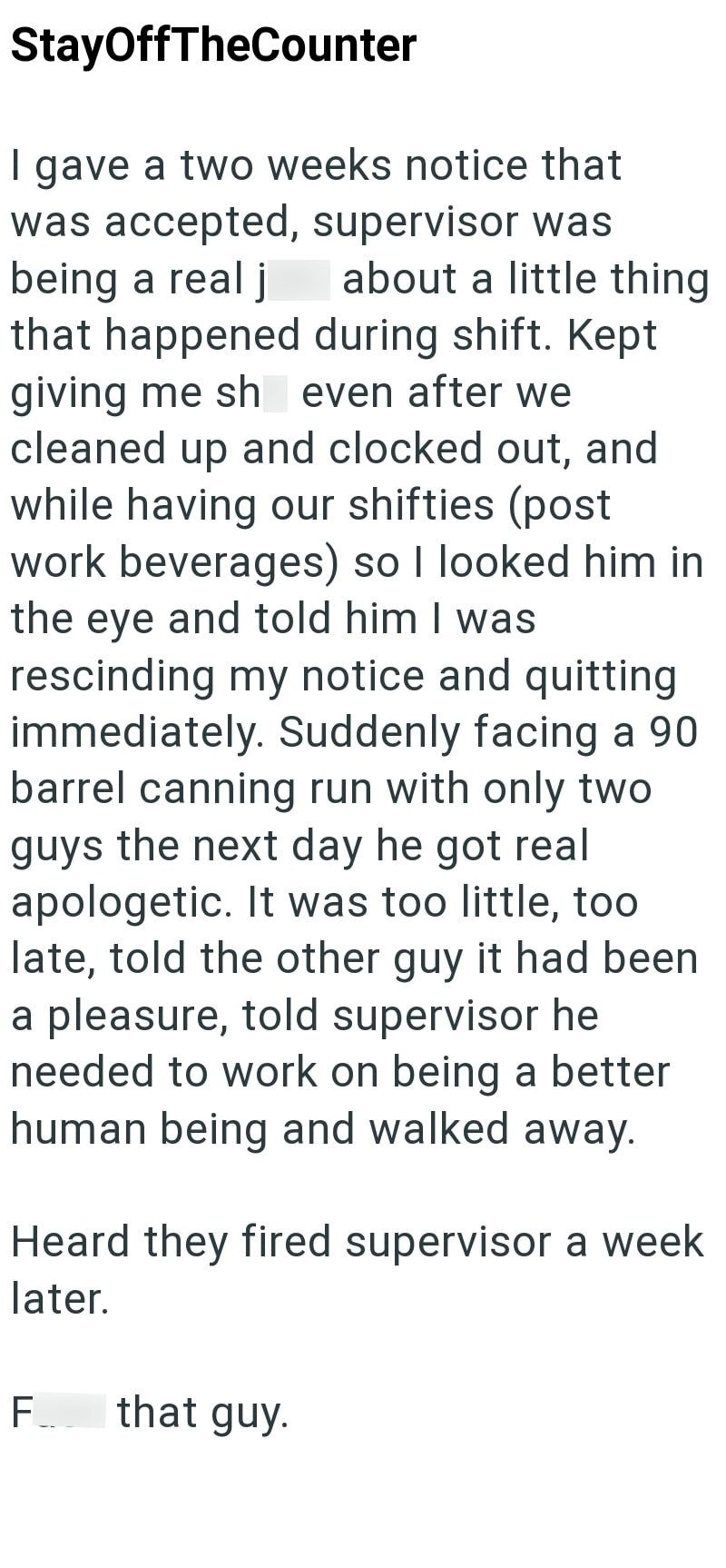 StayOffTheCounter I gave a two weeks notice that was accepted, supervisor was being a real j about a little thing that happened during shift. Kept giving me sh even after we cleaned up and clocked out, and while having our shifties (post work beverages) so I looked him in the eye and told him I was rescinding my notice and quitting immediately. Suddenly facing a 90 barrel canning run with only two guys the next day he got real apologetic. It was too little, too late, told the other guy it had be