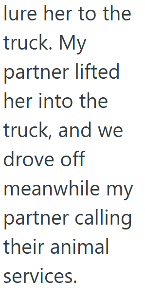 lure her to the truck. My partner lifted her into the truck, and we drove off meanwhile my partner calling their animal services.
