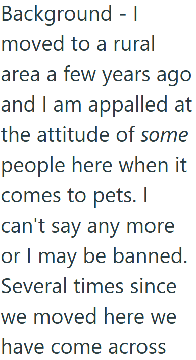Background - I moved to a rural area a few years ago and I am appalled at the attitude of some people here when it comes to pets. I can't say any more or I may be banned. Several times since we moved here we have come across