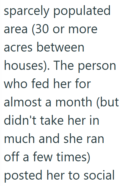 sparcely populated area (30 or more acres between houses). The person who fed her for almost a month (but didn't take her in much and she ran off a few times) posted her to social