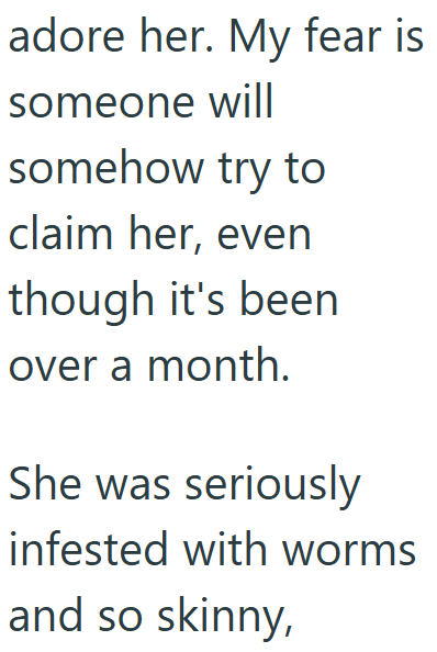 adore her. My fear is someone will somehow try to claim her, even though it's been over a month. She was seriously infested with worms and so skinny,