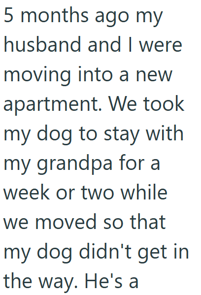 5 months ago my husband and I were moving into a new apartment. We took my dog to stay with my grandpa for a week or two while we moved so that my dog didn't get in the way. He's a
