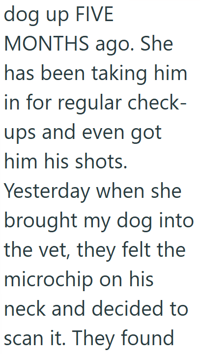 dog up FIVE MONTHS ago. She has been taking him in for regular check- ups and even got him his shots. Yesterday when she brought my dog into the vet, they felt the microchip on his neck and decided to scan it. They found