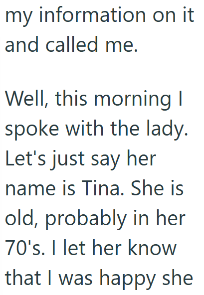 my information on it and called me. Well, this morning I spoke with the lady. Let's just say her name is Tina. She is old, probably in her 70's. I let her know that I was happy she