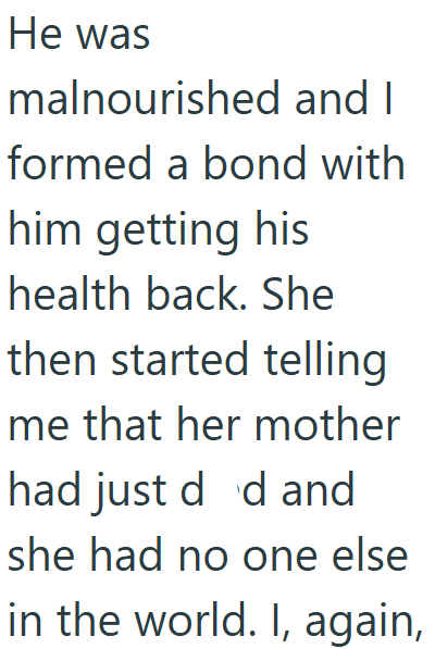 He was malnourished and I formed a bond with him getting his health back. She then started telling me that her mother had just d d and she had no one else in the world. I, again,