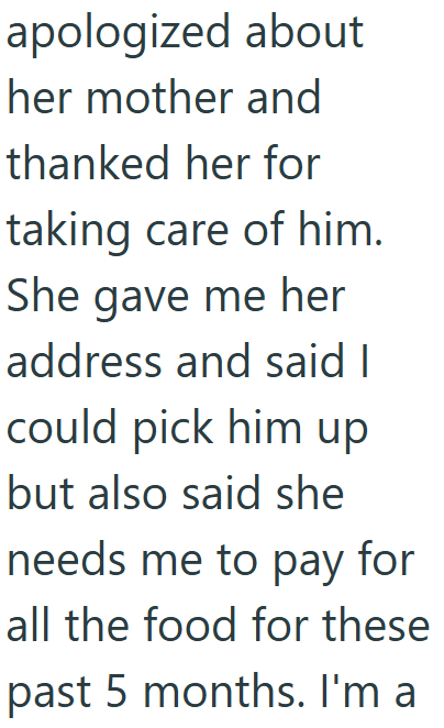 apologized about her mother and thanked her for taking care of him. She gave me her address and said I could pick him up but also said she needs me to pay for all the food for these past 5 months. I'm a