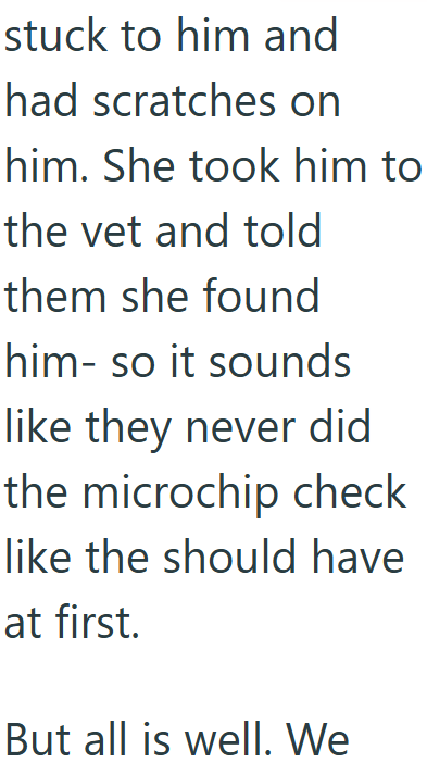 stuck to him and had scratches on him. She took him to the vet and told them she found him- so it sounds like they never did the microchip check like the should have at first. But all is well. We