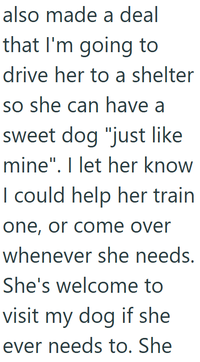 also made a deal that I'm going to drive her to a shelter so she can have a sweet dog "just like mine". I let her know I could help her train one, or come over whenever she needs. She's welcome to visit my dog if she ever needs to. She