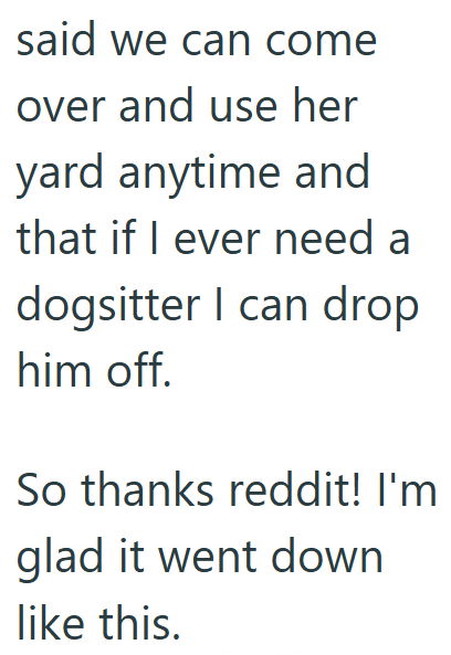 said we can come over and use her yard anytime and that if I ever need a dogsitter I can drop him off. So thanks reddit! I'm glad it went down like this.