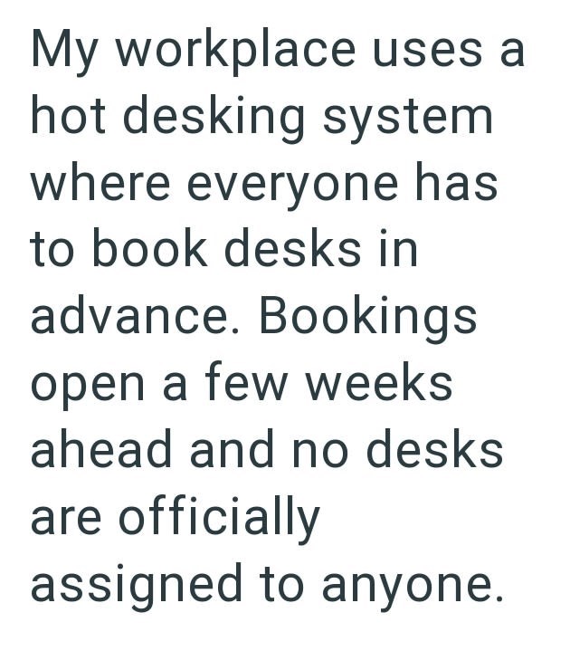My workplace uses a hot desking system where everyone has to book desks in advance. Bookings open a few weeks ahead and no desks are officially assigned to anyone.