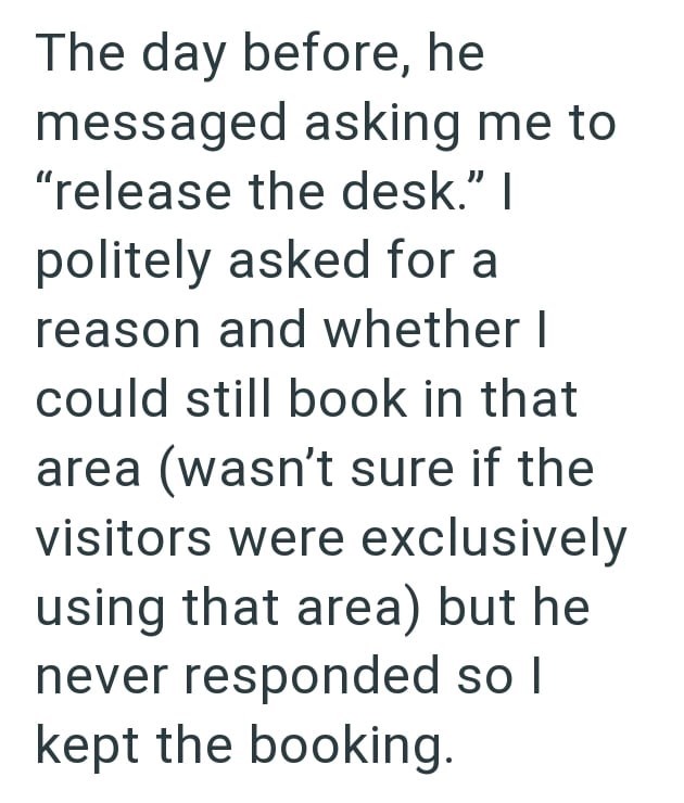 The day before, he messaged asking me to "release the desk." I politely asked for a reason and whether I could still book in that area (wasn't sure if the visitors were exclusively using that area) but he never responded so I kept the booking.