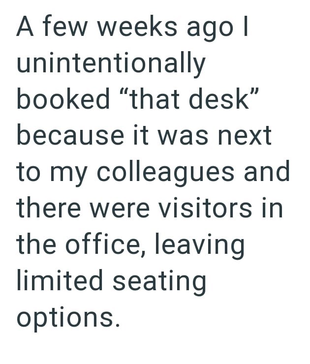A few weeks ago I unintentionally booked "that desk" because it was next to my colleagues and there were visitors in the office, leaving limited seating options.