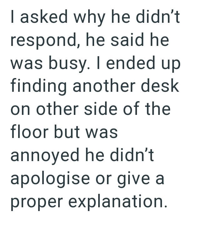 I asked why he didn't respond, he said he was busy. I ended up finding another desk on other side of the floor but was annoyed he didn't apologise or give a proper explanation.