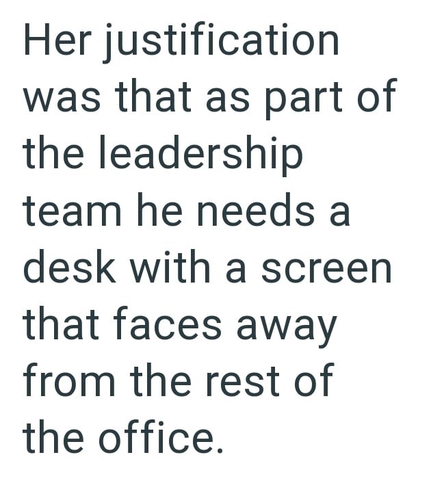 Her justification was that as part of the leadership team he needs a desk with a screen that faces away from the rest of the office.
