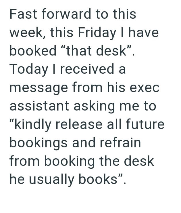 Fast forward to this week, this Friday I have booked "that desk". Today I received a message from his exec assistant asking me to "kindly release all future bookings and refrain from booking the desk he usually books".