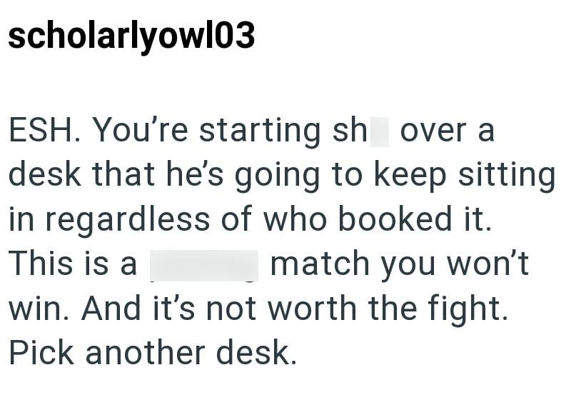 scholarlyowl03 ESH. You're starting sh over a desk that he's going to keep sitting in regardless of who booked it. This is a match you won't win. And it's not worth the fight. Pick another desk.