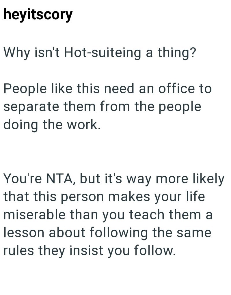 heyitscory Why isn't Hot-suiteing a thing? People like this need an office to separate them from the people doing the work. You're NTA, but it's way more likely that this person makes your life miserable than you teach them a lesson about following the same rules they insist you follow.