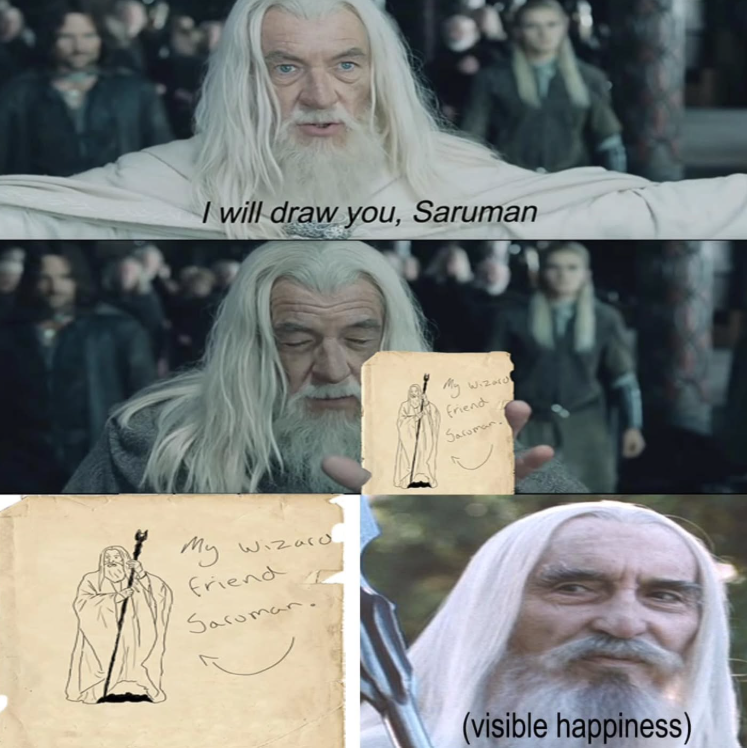 I will draw you, Saruman My Wizard friend Saruman. My Wizard friend Saroman. (visible happiness)