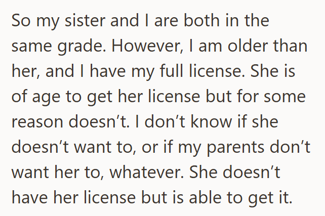So my sister and I are both in the same grade. However, I am older than her, and I have my full license. She is of age to get her license but for some reason doesn't. I don't know if she doesn't want to, or if my parents don't want her to, whatever. She doesn't have her license but is able to get it.