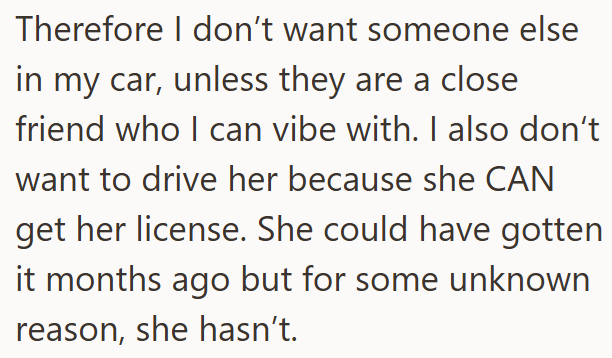 Therefore I don't want someone else in my car, unless they are a close friend who I can vibe with. I also don't want to drive her because she CAN get her license. She could have gotten it months ago but for some unknown reason, she hasn't.