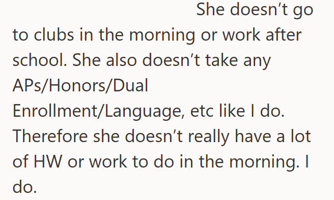She doesn't go to clubs in the morning or work after school. She also doesn't take any APs/Honors/Dual Enrollment/Language, etc like I do. Therefore she doesn't really have a lot of HW or work to do in the morning. I do.