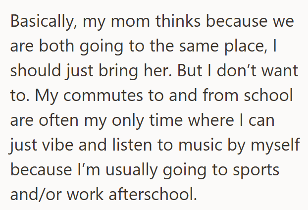 Basically, my mom thinks because we are both going to the same place, | should just bring her. But I don't want to. My commutes to and from school are often my only time where I can just vibe and listen to music by myself because I'm usually going to sports and/or work afterschool.