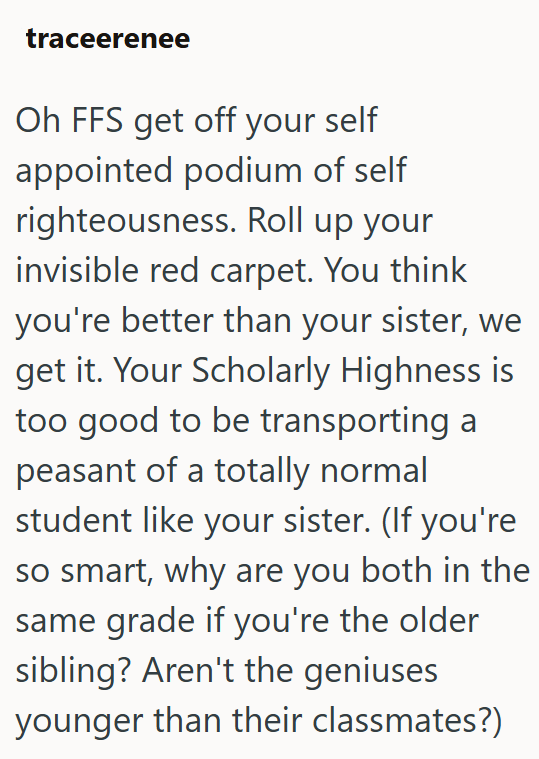 traceerenee Oh FFS get off your self appointed podium of self righteousness. Roll up your invisible red carpet. You think you're better than your sister, we get it. Your Scholarly Highness is too good to be transporting a peasant of a totally normal student like your sister. (If you're so smart, why are you both in the same grade if you're the older sibling? Aren't the geniuses younger than their classmates?)