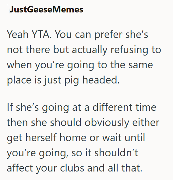 JustGeeseMemes Yeah YTA. You can prefer she's not there but actually refusing to when you're going to the same place is just pig headed. If she's going at a different time then she should obviously either get herself home or wait until you're going, so it shouldn't affect your clubs and all that.