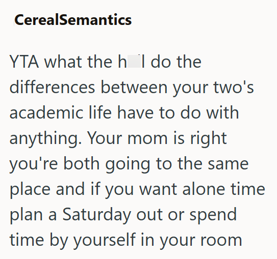 CerealSemantics YTA what the h I do the differences between your two's academic life have to do with anything. Your mom is right you're both going to the same place and if you want alone time plan a Saturday out or spend time by yourself in your room