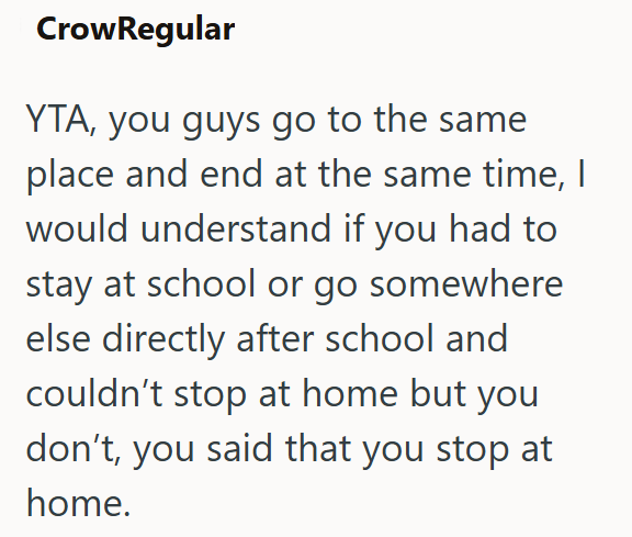 CrowRegular YTA, you guys go to the same place and end at the same time, I would understand if you had to stay at school or go somewhere else directly after school and couldn't stop at home but you don't, you said that you stop at home.