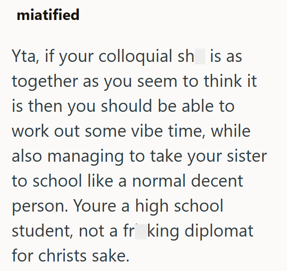 miatified Yta, if your colloquial sh is as together as you seem to think it is then you should be able to work out some vibe time, while also managing to take your sister to school like a normal decent person. Youre a high school student, not a fr king diplomat. for christs sake.