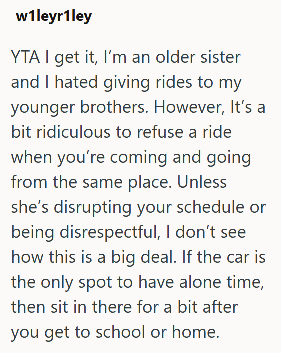 w1leyr1ley YTA I get it, I'm an older sister and I hated giving rides to my younger brothers. However, It's a bit ridiculous to refuse a ride when you're coming and going from the same place. Unless she's disrupting your schedule or being disrespectful, I don't see how this is a big deal. If the car is the only spot to have alone time, then sit in there for a bit after you get to school or home.