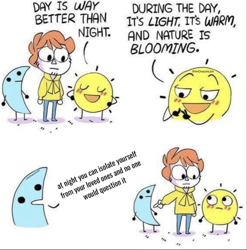 w/lmDraconLion DAY IS WAY BETTER THAN NIGHT. DURING THE DAY, IT'S LIGHT, IT'S WARM, AND NATURE IS BLOOMING. at night you can isolate yourself from your loved ones and no one would question it IT @ImDraconLion