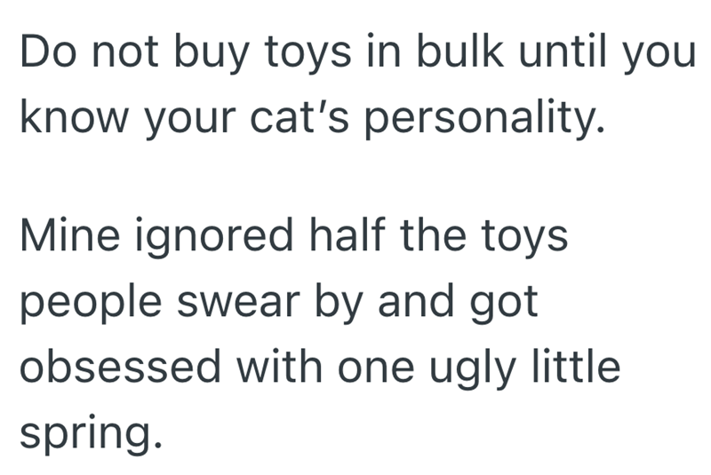 Do not buy toys in bulk until you know your cat's personality. Mine ignored half the toys. people swear by and got obsessed with one ugly little spring.