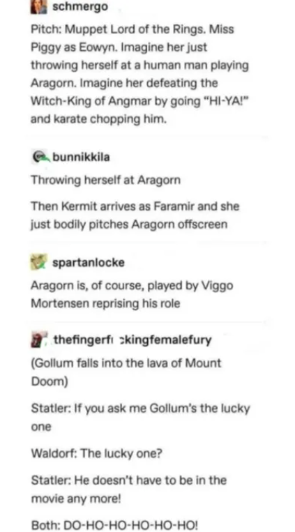schmergo Pitch: Muppet Lord of the Rings. Miss Piggy as Eowyn. Imagine her just throwing herself at a human man playing Aragorn. Imagine her defeating the Witch-King of Angmar by going "HI-YA!" and karate chopping him. bunnikkila Throwing herself at Aragorn Then Kermit arrives as Faramir and she just bodily pitches Aragorn offscreen spartanlocke Aragorn is, of course, played by Viggo Mortensen reprising his role thefingerfickingfemalefury (Gollum falls into the lava of Mount Doom) Statler: If yo