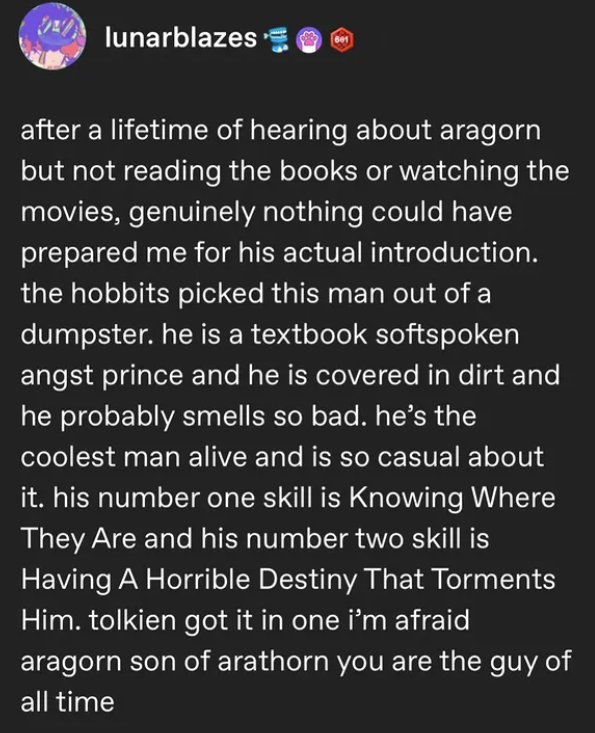 lunarblazes 601 after a lifetime of hearing about aragorn but not reading the books or watching the movies, genuinely nothing could have prepared me for his actual introduction. the hobbits picked this man out of a dumpster. he is a textbook softspoken angst prince and he is covered in dirt and he probably smells so bad. he's the coolest man alive and is so casual about it. his number one skill is Knowing Where They Are and his number two skill is Having A Horrible Destiny That Torments Him. tol