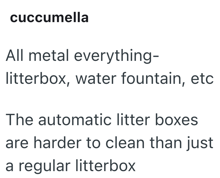cuccumella All metal everything- litterbox, water fountain, etc The automatic litter boxes. are harder to clean than just a regular litterbox