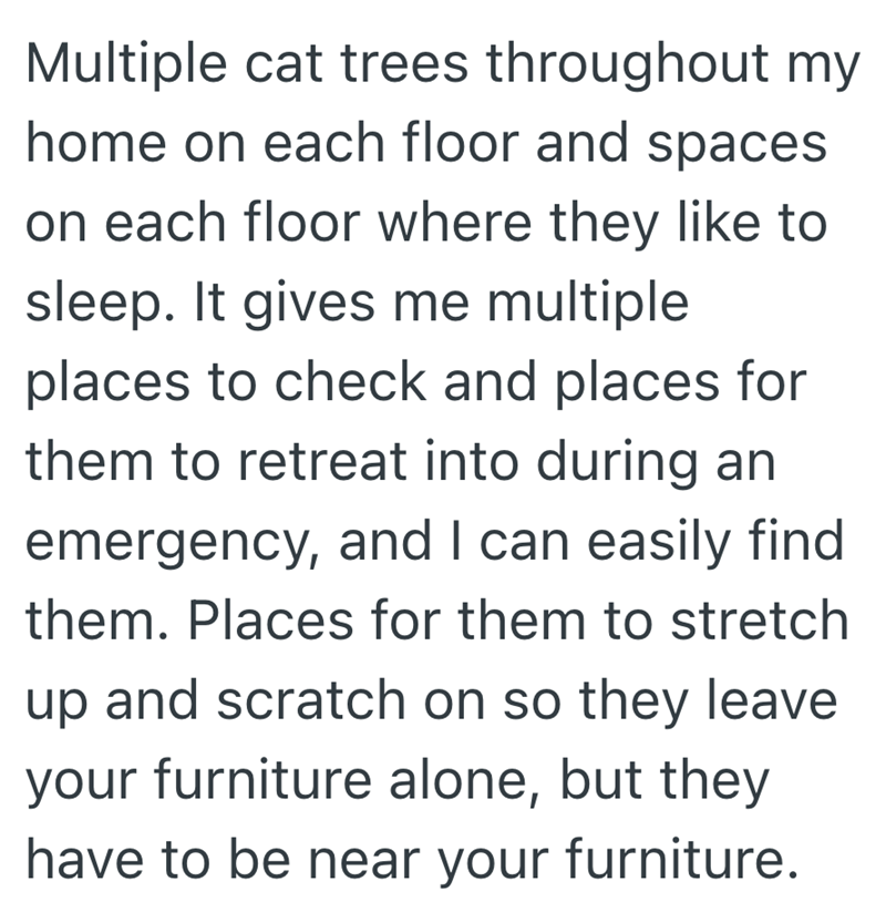 Multiple cat trees throughout my home on each floor and spaces on each floor where they like to sleep. It gives me multiple places to check and places for them to retreat into during an emergency, and I can easily find them. Places for them to stretch up and scratch on so they leave your furniture alone, but they have to be near your furniture.