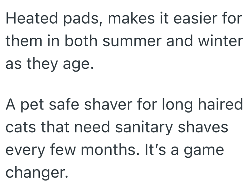Heated pads, makes it easier for them in both summer and winter as they age. A pet safe shaver for long haired cats that need sanitary shaves every few months. It's a game changer.