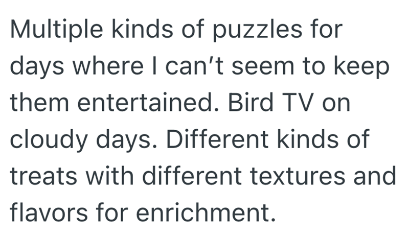 Multiple kinds of puzzles for days where I can't seem to keep them entertained. Bird TV on cloudy days. Different kinds of treats with different textures and flavors for enrichment.
