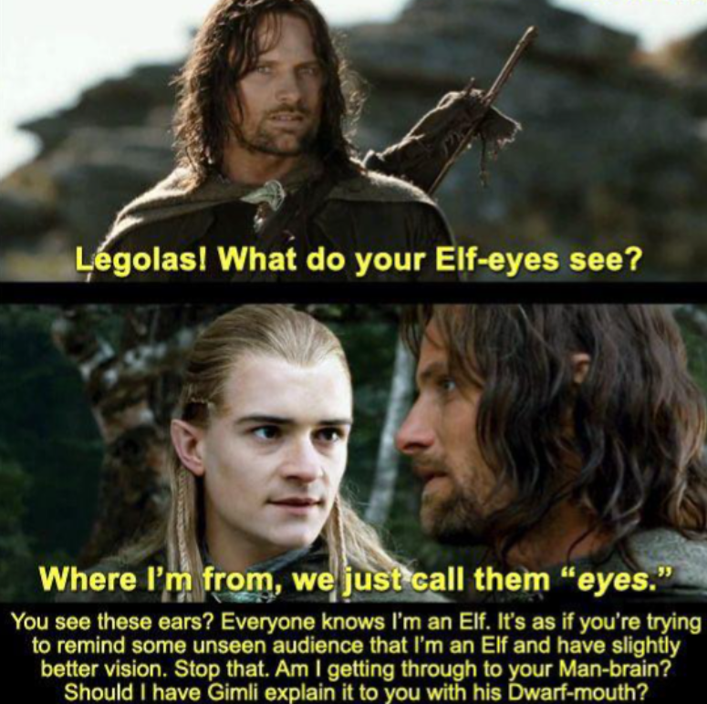 Legolas! What do your Elf-eyes see? Where I'm from, we just call them "eyes." You see these ears? Everyone knows I'm an Elf. It's as if you're trying to remind some unseen audience that I'm an Elf and have slightly better vision. Stop that. Am I getting through to your Man-brain? Should I have Gimli explain it to you with his Dwarf-mouth?