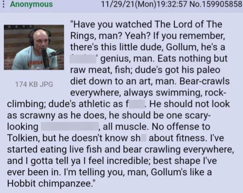 Anonymous 174 KB JPG 11/29/21(Mon)19:32:57 No.159905858 "Have you watched The Lord of The Rings, man? Yeah? If you remember, there's this little dude, Gollum, he's a 'genius, man. Eats nothing but raw meat, fish; dude's got his paleo diet down to an art, man. Bear-crawls everywhere, always swimming, rock- climbing; dude's athletic as f . He should not look as scrawny as he does, he should be one scary- looking , all muscle. No offense to Tolkien, but he doesn't know sh about fitness. I've starte