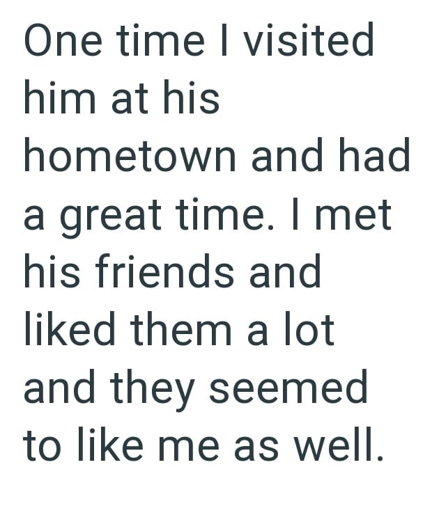 One time I visited him at his hometown and had a great time. I met his friends and liked them a lot and they seemed to like me as well.