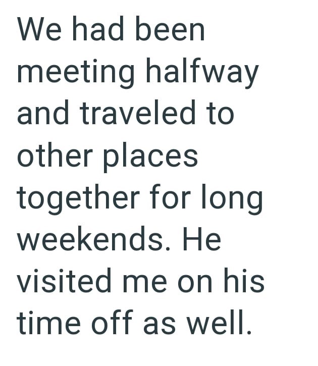 We had been meeting halfway and traveled to other places together for long weekends. He visited me on his time off as well.