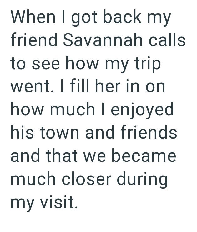 When I got back my friend Savannah calls to see how my trip went. I fill her in on how much I enjoyed his town and friends and that we became much closer during my visit.