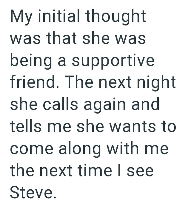 My initial thought was that she was being a supportive friend. The next night she calls again and tells me she wants to come along with me the next time I see Steve.