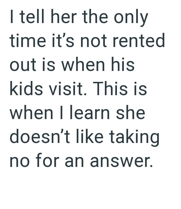 I tell her the only time it's not rented out is when his kids visit. This is when I learn she doesn't like taking no for an answer.